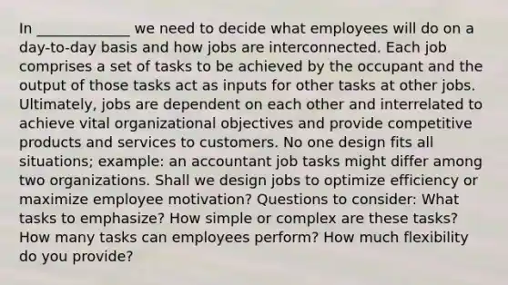 In _____________ we need to decide what employees will do on a day-to-day basis and how jobs are interconnected. Each job comprises a set of tasks to be achieved by the occupant and the output of those tasks act as inputs for other tasks at other jobs. Ultimately, jobs are dependent on each other and interrelated to achieve vital organizational objectives and provide competitive products and services to customers. No one design fits all situations; example: an accountant job tasks might differ among two organizations. Shall we design jobs to optimize efficiency or maximize employee motivation? Questions to consider: What tasks to emphasize? How simple or complex are these tasks? How many tasks can employees perform? How much flexibility do you provide?