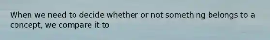 When we need to decide whether or not something belongs to a concept, we compare it to