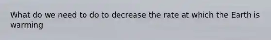 What do we need to do to decrease the rate at which the Earth is warming