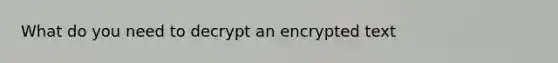 What do you need to decrypt an encrypted text