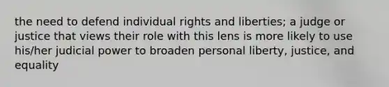 the need to defend individual rights and liberties; a judge or justice that views their role with this lens is more likely to use his/her judicial power to broaden personal liberty, justice, and equality