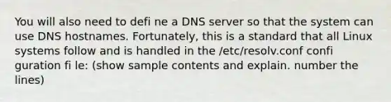 You will also need to defi ne a DNS server so that the system can use DNS hostnames. Fortunately, this is a standard that all Linux systems follow and is handled in the /etc/resolv.conf confi guration fi le: (show sample contents and explain. number the lines)