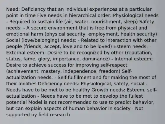 Need: Deficiency that an individual experiences at a particular point in time Five needs in hierarchical order: Physiological needs - Required to sustain life (air, water, nourishment, sleep) Safety needs: - A secure environment that is free from physical and emotional harm (physical security, employment, health security) Social (love/belonging) needs: - Related to interaction with other people (friends, accept, love and to be loved) Esteem needs: - External esteem: Desire to be recognized by other (reputation, status, fame, glory, importance, dominance) - Internal esteem: Desire to achieve success for improving self-respect (achievement, mastery, independence, freedom) Self-actualization needs: - Self-fulfillment and for making the most of their abilities Deficiency needs: Physiological, safety, social - Needs have to be met to be healthy Growth needs: Esteem, self-actualization - Needs have to be met to develop the fullest potential Model is not recommended to use to predict behavior, but can explain aspects of human behavior in society - Not supported by field research