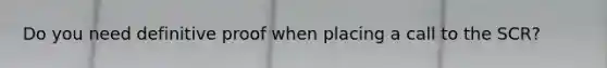 Do you need definitive proof when placing a call to the SCR?