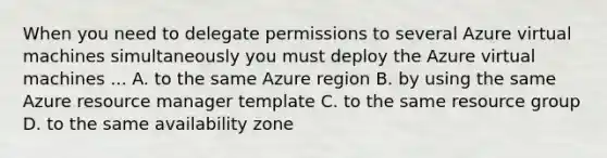 When you need to delegate permissions to several Azure virtual machines simultaneously you must deploy the Azure virtual machines ... A. to the same Azure region B. by using the same Azure resource manager template C. to the same resource group D. to the same availability zone