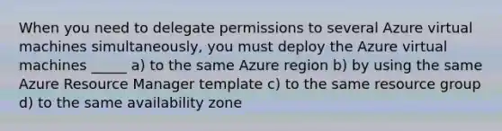 When you need to delegate permissions to several Azure virtual machines simultaneously, you must deploy the Azure virtual machines _____ a) to the same Azure region b) by using the same Azure Resource Manager template c) to the same resource group d) to the same availability zone