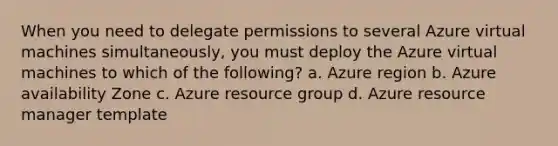 When you need to delegate permissions to several Azure virtual machines simultaneously, you must deploy the Azure virtual machines to which of the following? a. Azure region b. Azure availability Zone c. Azure resource group d. Azure resource manager template