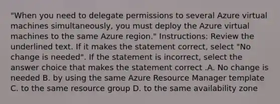 "When you need to delegate permissions to several Azure virtual machines simultaneously, you must deploy the Azure virtual machines to the same Azure region." Instructions: Review the underlined text. If it makes the statement correct, select "No change is needed". If the statement is incorrect, select the answer choice that makes the statement correct .A. No change is needed B. by using the same Azure Resource Manager template C. to the same resource group D. to the same availability zone