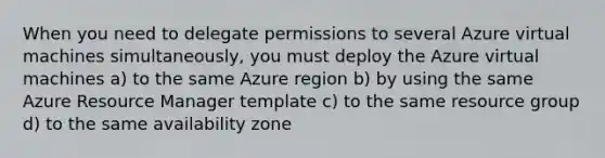 When you need to delegate permissions to several Azure virtual machines simultaneously, you must deploy the Azure virtual machines a) to the same Azure region b) by using the same Azure Resource Manager template c) to the same resource group d) to the same availability zone