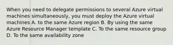 When you need to delegate permissions to several Azure virtual machines simultaneously, you must deploy the Azure virtual machines A. to the same Azure region B. By using the same Azure Resource Manager template C. To the same resource group D. To the same availability zone