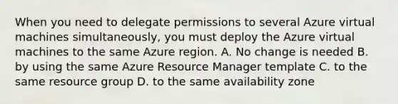 When you need to delegate permissions to several Azure virtual machines simultaneously, you must deploy the Azure virtual machines to the same Azure region. A. No change is needed B. by using the same Azure Resource Manager template C. to the same resource group D. to the same availability zone