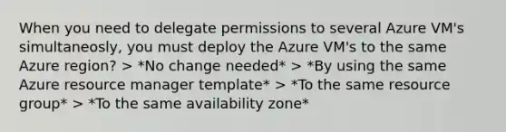 When you need to delegate permissions to several Azure VM's simultaneosly, you must deploy the Azure VM's to the same Azure region? > *No change needed* > *By using the same Azure resource manager template* > *To the same resource group* > *To the same availability zone*