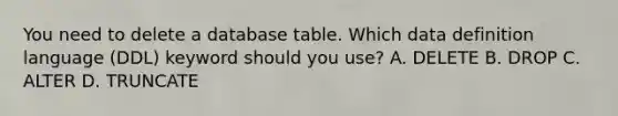 You need to delete a database table. Which data definition language (DDL) keyword should you use? A. DELETE B. DROP C. ALTER D. TRUNCATE