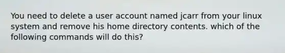 You need to delete a user account named jcarr from your linux system and remove his home directory contents. which of the following commands will do this?