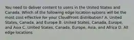 You need to deliver content to users in the United States and Canada. Which of the following edge location options will be the most cost effective for your CloudFront distribution? A. United States, Canada, and Europe B. United States, Canada, Europe, and Asia C. United States, Canada, Europe, Asia, and Africa D. All edge locations