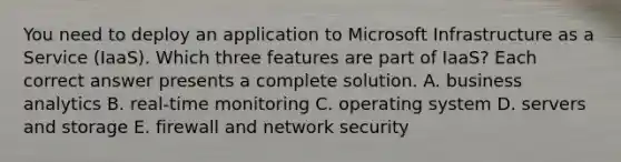 You need to deploy an application to Microsoft Infrastructure as a Service (IaaS). Which three features are part of IaaS? Each correct answer presents a complete solution. A. business analytics B. real-time monitoring C. operating system D. servers and storage E. firewall and network security