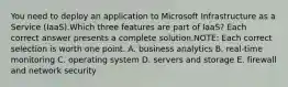 You need to deploy an application to Microsoft Infrastructure as a Service (IaaS).Which three features are part of IaaS? Each correct answer presents a complete solution.NOTE: Each correct selection is worth one point. A. business analytics B. real-time monitoring C. operating system D. servers and storage E. firewall and network security