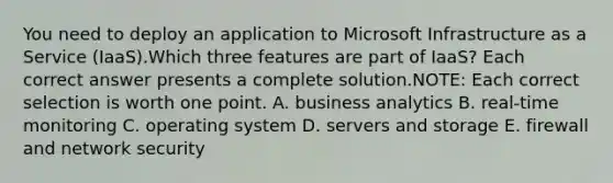 You need to deploy an application to Microsoft Infrastructure as a Service (IaaS).Which three features are part of IaaS? Each correct answer presents a complete solution.NOTE: Each correct selection is worth one point. A. business analytics B. real-time monitoring C. operating system D. servers and storage E. firewall and network security