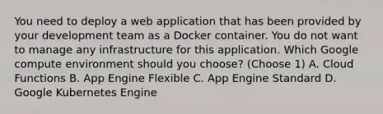 You need to deploy a web application that has been provided by your development team as a Docker container. You do not want to manage any infrastructure for this application. Which Google compute environment should you choose? (Choose 1) A. Cloud Functions B. App Engine Flexible C. App Engine Standard D. Google Kubernetes Engine