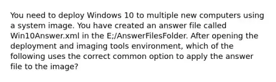 You need to deploy Windows 10 to multiple new computers using a system image. You have created an answer file called Win10Answer.xml in the E;/AnswerFilesFolder. After opening the deployment and imaging tools environment, which of the following uses the correct common option to apply the answer file to the image?