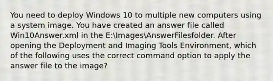 You need to deploy Windows 10 to multiple new computers using a system image. You have created an answer file called Win10Answer.xml in the E:ImagesAnswerFilesfolder. After opening the Deployment and Imaging Tools Environment, which of the following uses the correct command option to apply the answer file to the image?