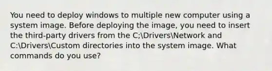 You need to deploy windows to multiple new computer using a system image. Before deploying the image, you need to insert the third-party drivers from the C;DriversNetwork and C:DriversCustom directories into the system image. What commands do you use?