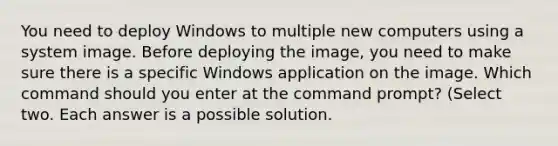 You need to deploy Windows to multiple new computers using a system image. Before deploying the image, you need to make sure there is a specific Windows application on the image. Which command should you enter at the command prompt? (Select two. Each answer is a possible solution.