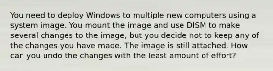 You need to deploy Windows to multiple new computers using a system image. You mount the image and use DISM to make several changes to the image, but you decide not to keep any of the changes you have made. The image is still attached. How can you undo the changes with the least amount of effort?