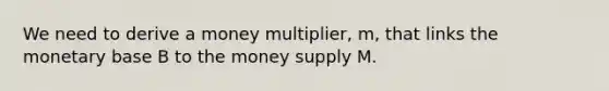 We need to derive a money multiplier, m, that links the monetary base B to the money supply M.