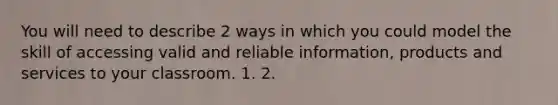 You will need to describe 2 ways in which you could model the skill of accessing valid and reliable information, products and services to your classroom. 1. 2.