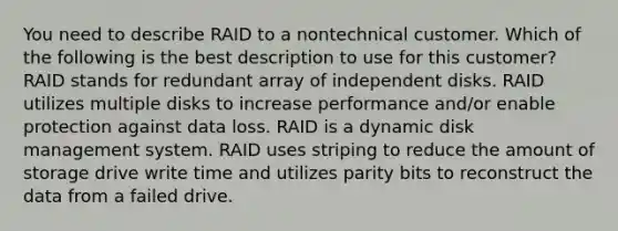 You need to describe RAID to a nontechnical customer. Which of the following is the best description to use for this customer? RAID stands for redundant array of independent disks. RAID utilizes multiple disks to increase performance and/or enable protection against data loss. RAID is a dynamic disk management system. RAID uses striping to reduce the amount of storage drive write time and utilizes parity bits to reconstruct the data from a failed drive.