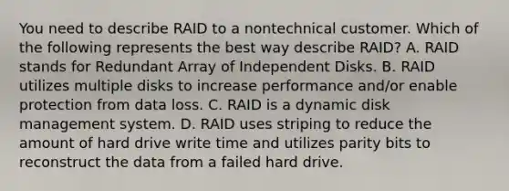 You need to describe RAID to a nontechnical customer. Which of the following represents the best way describe RAID? A. RAID stands for Redundant Array of Independent Disks. B. RAID utilizes multiple disks to increase performance and/or enable protection from data loss. C. RAID is a dynamic disk management system. D. RAID uses striping to reduce the amount of hard drive write time and utilizes parity bits to reconstruct the data from a failed hard drive.