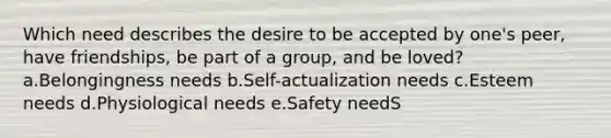 Which need describes the desire to be accepted by one's peer, have friendships, be part of a group, and be loved? a.Belongingness needs b.Self-actualization needs c.Esteem needs d.Physiological needs e.Safety needS