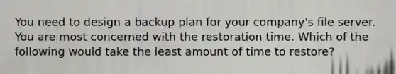 You need to design a backup plan for your company's file server. You are most concerned with the restoration time. Which of the following would take the least amount of time to restore?