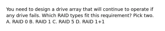 You need to design a drive array that will continue to operate if any drive fails. Which RAID types fit this requirement? Pick two. A. RAID 0 B. RAID 1 C. RAID 5 D. RAID 1+1