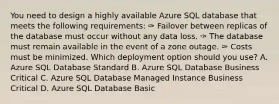 You need to design a highly available Azure SQL database that meets the following requirements: ✑ Failover between replicas of the database must occur without any data loss. ✑ The database must remain available in the event of a zone outage. ✑ Costs must be minimized. Which deployment option should you use? A. Azure SQL Database Standard B. Azure SQL Database Business Critical C. Azure SQL Database Managed Instance Business Critical D. Azure SQL Database Basic