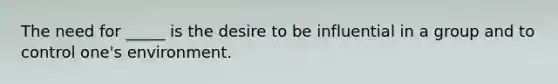 The need for _____ is the desire to be influential in a group and to control one's environment.