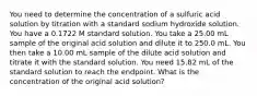 You need to determine the concentration of a sulfuric acid solution by titration with a standard sodium hydroxide solution. You have a 0.1722 M standard solution. You take a 25.00 mL sample of the original acid solution and dilute it to 250.0 mL. You then take a 10.00 mL sample of the dilute acid solution and titrate it with the standard solution. You need 15.82 mL of the standard solution to reach the endpoint. What is the concentration of the original acid solution?