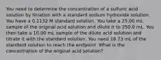 You need to determine the concentration of a sulfuric acid solution by titration with a standard sodium hydroxide solution. You have a 0.1132 M standard solution. You take a 25.00 mL sample of the original acid solution and dilute it to 250.0 mL. You then take a 10.00 mL sample of the dilute acid solution and titrate it with the standard solution. You need 18.73 mL of the standard solution to reach the endpoint. What is the concentration of the original acid solution?