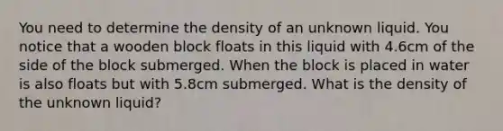 You need to determine the density of an unknown liquid. You notice that a wooden block floats in this liquid with 4.6cm of the side of the block submerged. When the block is placed in water is also floats but with 5.8cm submerged. What is the density of the unknown liquid?