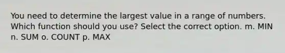 You need to determine the largest value in a range of numbers. Which function should you use? Select the correct option. m. MIN n. SUM o. COUNT p. MAX