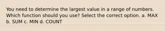 You need to determine the largest value in a range of numbers. Which function should you use? Select the correct option. a. MAX b. SUM c. MIN d. COUNT