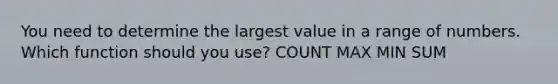 You need to determine the largest value in a range of numbers. Which function should you use? COUNT MAX MIN SUM