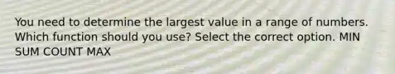 You need to determine the largest value in a range of numbers. Which function should you use? Select the correct option. MIN SUM COUNT MAX