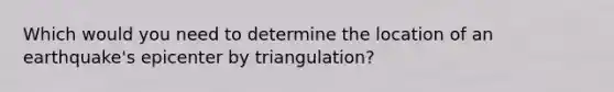 Which would you need to determine the location of an earthquake's epicenter by triangulation?