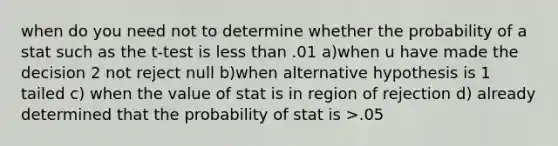 when do you need not to determine whether the probability of a stat such as the t-test is less than .01 a)when u have made the decision 2 not reject null b)when alternative hypothesis is 1 tailed c) when the value of stat is in region of rejection d) already determined that the probability of stat is >.05