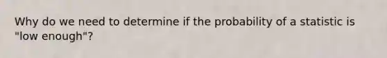 Why do we need to determine if the probability of a statistic is "low enough"?