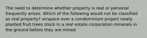 The need to determine whether property is real or personal frequently arises. Which of the following would not be classified as real property? airspace over a condominium project newly planted fruit trees stock in a real estate corporation minerals in the ground before they are mined