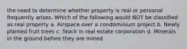 the need to determine whether property is real or personal frequently arises. Which of the following would NOT be classified as real property a. Airspace over a condominium project b. Newly planted fruit trees c. Stock in real estate corporation d. Minerals in the ground before they are mined