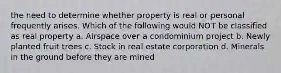 the need to determine whether property is real or personal frequently arises. Which of the following would NOT be classified as real property a. Airspace over a condominium project b. Newly planted fruit trees c. Stock in real estate corporation d. Minerals in the ground before they are mined